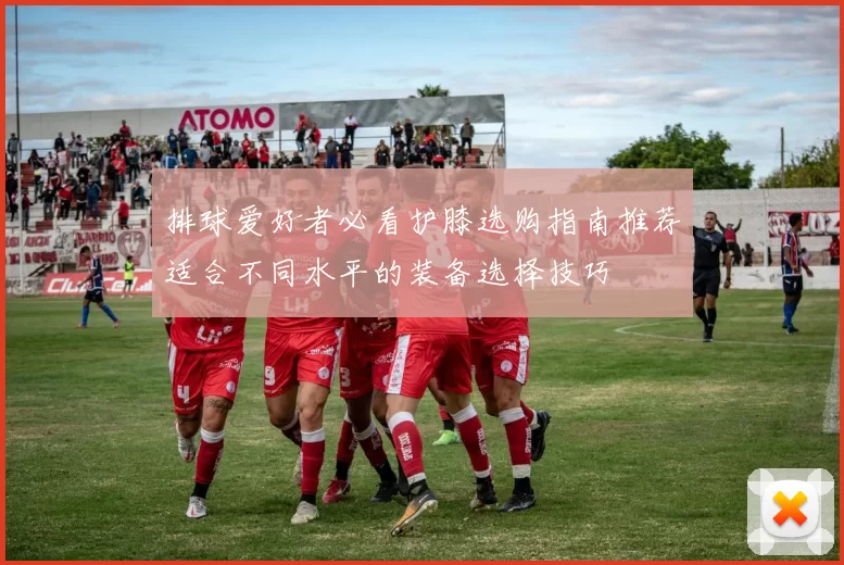 排球爱好者必看护膝选购指南推荐适合不同水平的装备选择技巧