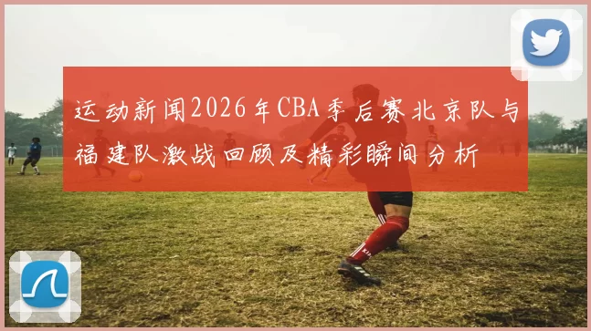 运动新闻2026年CBA季后赛北京队与福建队激战回顾及精彩瞬间分析