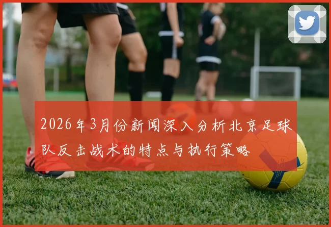 2026年3月份新闻深入分析北京足球队反击战术的特点与执行策略
