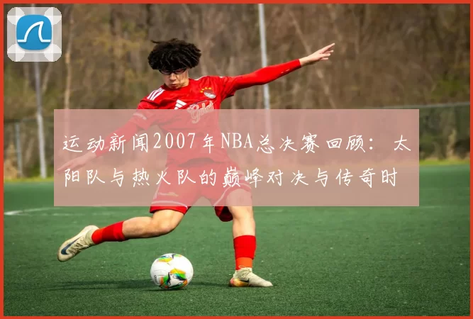运动新闻2007年NBA总决赛回顾：太阳队与热火队的巅峰对决与传奇时刻