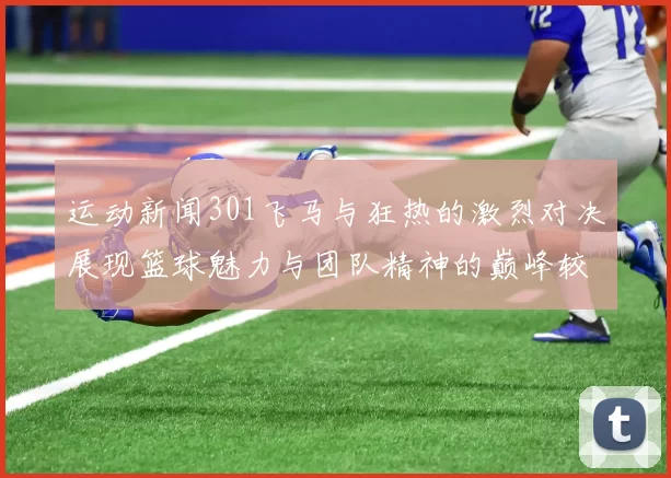 运动新闻301飞马与狂热的激烈对决展现篮球魅力与团队精神的巅峰较量