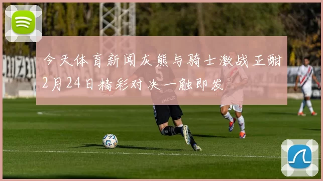今天体育新闻灰熊与骑士激战正酣2月24日精彩对决一触即发