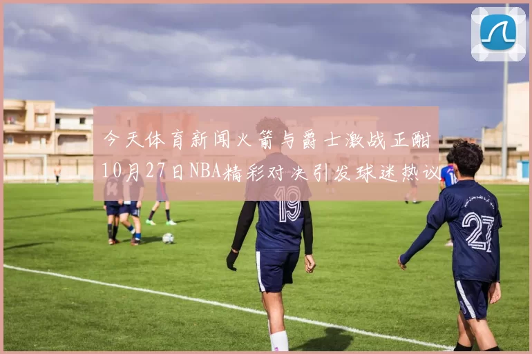 今天体育新闻火箭与爵士激战正酣10月27日NBA精彩对决引发球迷热议