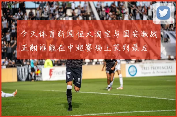 今天体育新闻恒大淘宝与国安激战正酣谁能在中超赛场上笑到最后