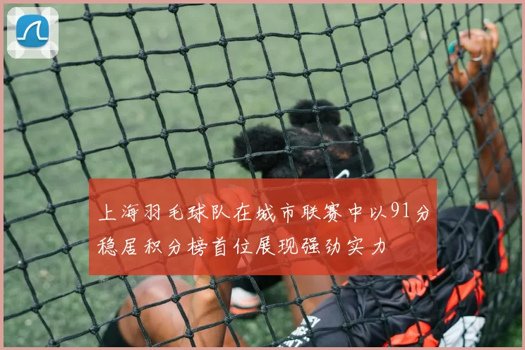上海羽毛球队在城市联赛中以91分稳居积分榜首位展现强劲实力